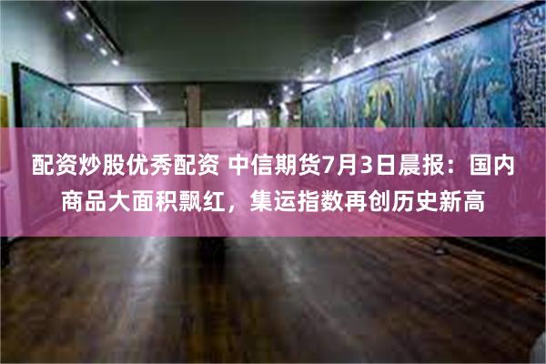 配资炒股优秀配资 中信期货7月3日晨报：国内商品大面积飘红，集运指数再创历史新高