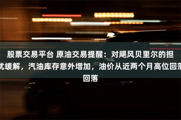 股票交易平台 原油交易提醒：对飓风贝里尔的担忧缓解，汽油库存意外增加，油价从近两个月高位回落