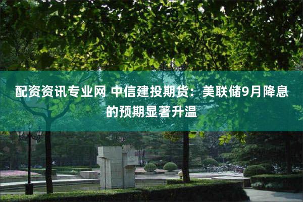 配资资讯专业网 中信建投期货：美联储9月降息的预期显著升温