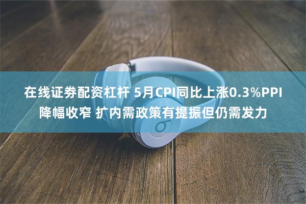 在线证劵配资杠杆 5月CPI同比上涨0.3%PPI降幅收窄 扩内需政策有提振但仍需发力