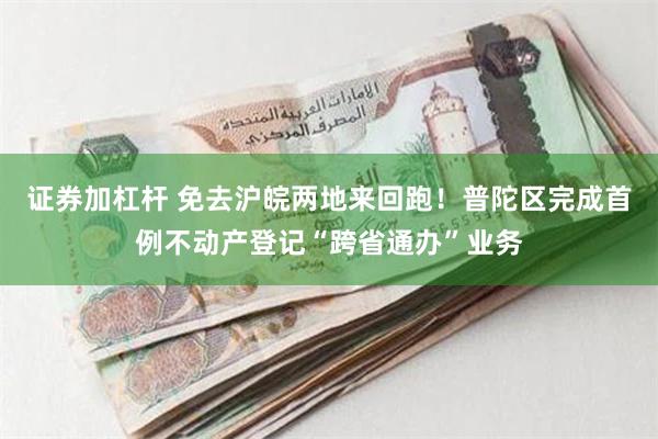 证券加杠杆 免去沪皖两地来回跑！普陀区完成首例不动产登记“跨省通办”业务