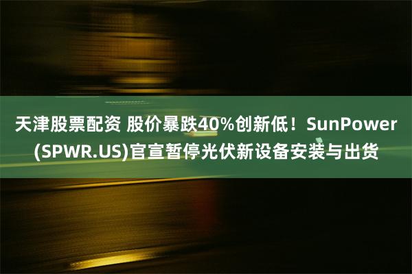 天津股票配资 股价暴跌40%创新低！SunPower(SPWR.US)官宣暂停光伏新设备安装与出货