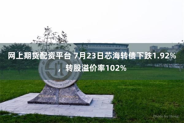 网上期货配资平台 7月23日芯海转债下跌1.92%，转股溢价率102%