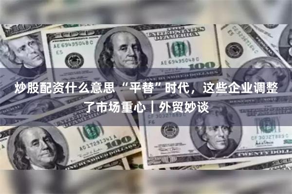 炒股配资什么意思 “平替”时代，这些企业调整了市场重心︱外贸妙谈