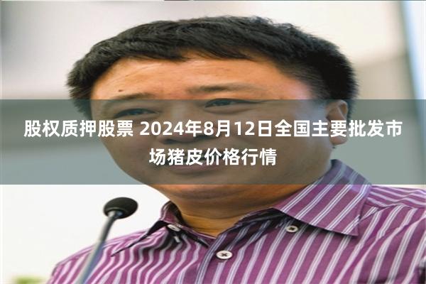 股权质押股票 2024年8月12日全国主要批发市场猪皮价格行情