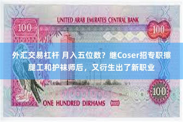 外汇交易杠杆 月入五位数？继Coser招专职擦腿工和护袜师后，又衍生出了新职业