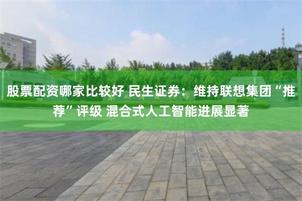 股票配资哪家比较好 民生证券：维持联想集团“推荐”评级 混合式人工智能进展显著