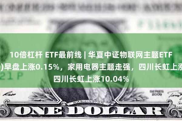 10倍杠杆 ETF最前线 | 华夏中证物联网主题ETF(516260)早盘上涨0.15%，家用电器主题走强，四川长虹上涨10.04%