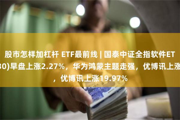 股市怎样加杠杆 ETF最前线 | 国泰中证全指软件ETF(515230)早盘上涨2.27%，华为鸿蒙主题走强，优博讯上涨19.97%