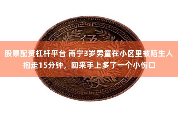 股票配资杠杆平台 南宁3岁男童在小区里被陌生人抱走15分钟，回来手上多了一个小伤口