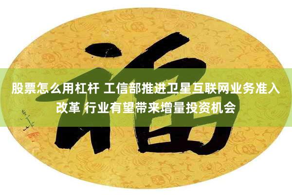 股票怎么用杠杆 工信部推进卫星互联网业务准入改革 行业有望带来增量投资机会