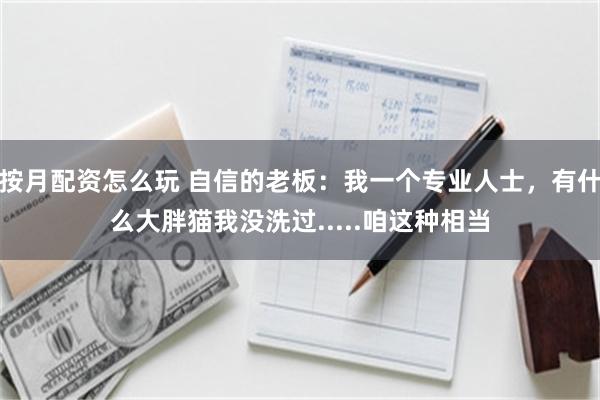 按月配资怎么玩 自信的老板：我一个专业人士，有什么大胖猫我没洗过.....咱这种相当