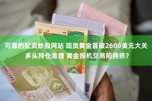 可靠的配资炒股网站 现货黄金首破2600美元大关 多头持仓激增 黄金投机交易陷拥挤？