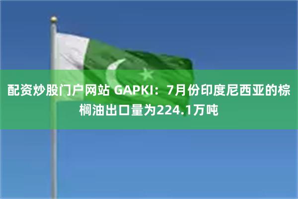 配资炒股门户网站 GAPKI：7月份印度尼西亚的棕榈油出口量为224.1万吨