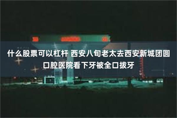 什么股票可以杠杆 西安八旬老太去西安新城团圆口腔医院看下牙被全口拔牙