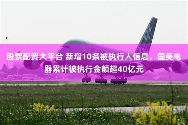 股票配资大平台 新增10条被执行人信息，国美电器累计被执行金额超40亿元