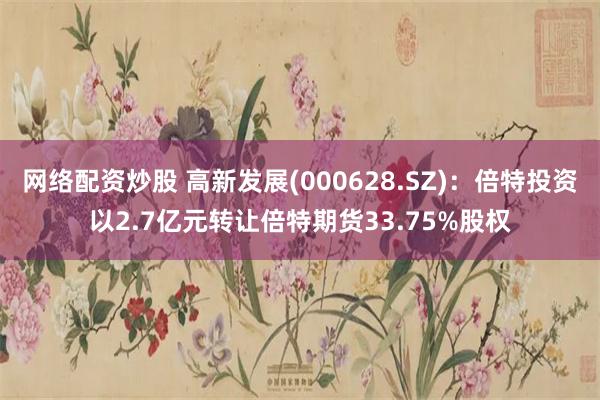 网络配资炒股 高新发展(000628.SZ)：倍特投资以2.7亿元转让倍特期货33.75%股权