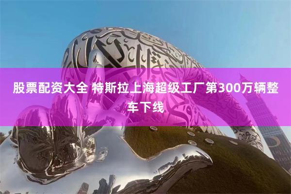 股票配资大全 特斯拉上海超级工厂第300万辆整车下线