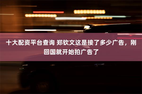 十大配资平台查询 郑钦文这是接了多少广告，刚回国就开始拍广告了