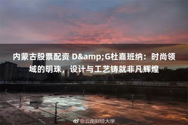 内蒙古股票配资 D&G杜嘉班纳：时尚领域的明珠，设计与工艺铸就非凡辉煌