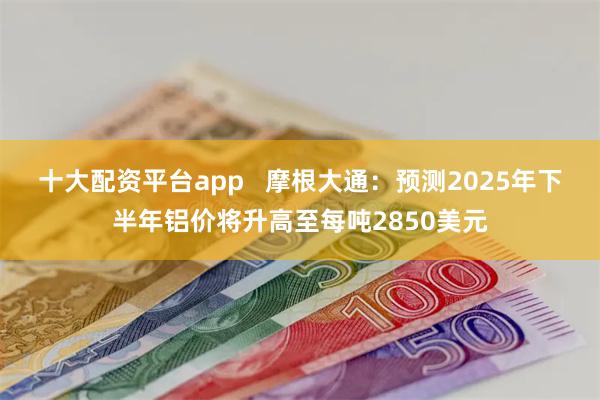 十大配资平台app   摩根大通：预测2025年下半年铝价将升高至每吨2850美元