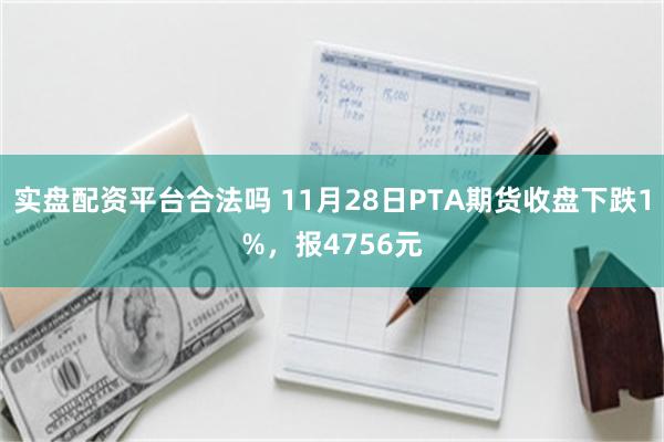 实盘配资平台合法吗 11月28日PTA期货收盘下跌1%，报4756元