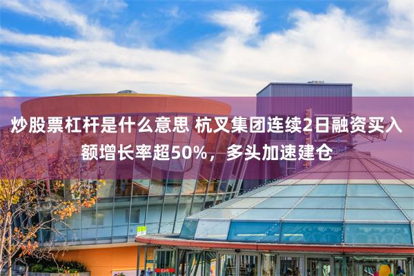 炒股票杠杆是什么意思 杭叉集团连续2日融资买入额增长率超50%，多头加速建仓