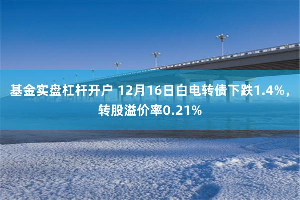 基金实盘杠杆开户 12月16日白电转债下跌1.4%，转股溢价率0.21%