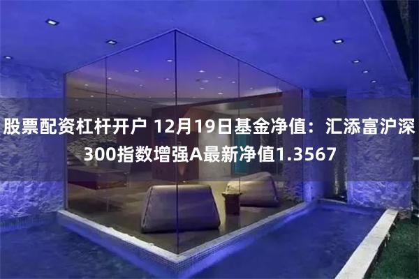 股票配资杠杆开户 12月19日基金净值：汇添富沪深300指数增强A最新净值1.3567