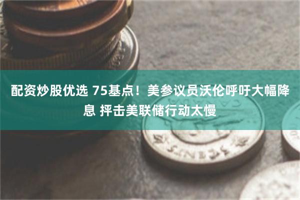 配资炒股优选 75基点！美参议员沃伦呼吁大幅降息 抨击美联储行动太慢