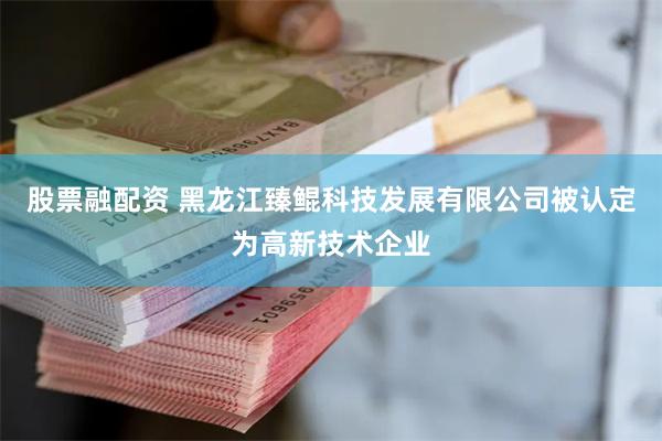 股票融配资 黑龙江臻鲲科技发展有限公司被认定为高新技术企业