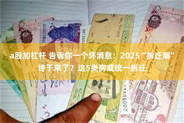 a股加杠杆 告诉你一个坏消息：2025“拆迁潮”终于来了？这5类房或统一拆迁